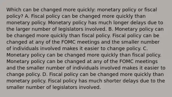 Which can be changed more​ quickly: <a href='https://www.questionai.com/knowledge/kEE0G7Llsx-monetary-policy' class='anchor-knowledge'>monetary policy</a> or fiscal​ policy? A. <a href='https://www.questionai.com/knowledge/kPTgdbKdvz-fiscal-policy' class='anchor-knowledge'>fiscal policy</a> can be changed more quickly than monetary policy. Monetary policy has much longer delays due to the larger number of legislators involved. B. Monetary policy can be changed more quickly than fiscal policy. Fiscal policy can be changed at any of the FOMC meetings and the smaller number of individuals involved makes it easier to change policy. C. Monetary policy can be changed more quickly than fiscal policy. Monetary policy can be changed at any of the FOMC meetings and the smaller number of individuals involved makes it easier to change policy. D. Fiscal policy can be changed more quickly than monetary policy. Fiscal policy has much shorter delays due to the smaller number of legislators involved.