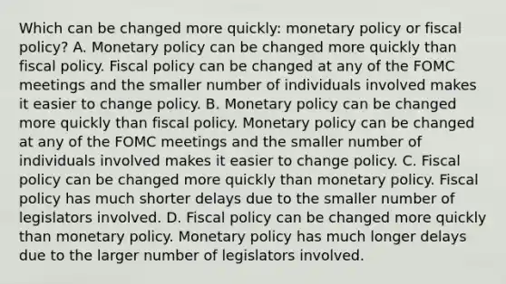 Which can be changed more​ quickly: monetary policy or fiscal​ policy? A. Monetary policy can be changed more quickly than fiscal policy. Fiscal policy can be changed at any of the FOMC meetings and the smaller number of individuals involved makes it easier to change policy. B. Monetary policy can be changed more quickly than fiscal policy. Monetary policy can be changed at any of the FOMC meetings and the smaller number of individuals involved makes it easier to change policy. C. Fiscal policy can be changed more quickly than monetary policy. Fiscal policy has much shorter delays due to the smaller number of legislators involved. D. Fiscal policy can be changed more quickly than monetary policy. Monetary policy has much longer delays due to the larger number of legislators involved.