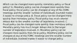 Which can be changed more​ quickly: monetary policy or fiscal​ policy? A. Monetary policy can be changed more quickly than fiscal policy. Fiscal policy can be changed at any of the FOMC meetings and the smaller number of individuals involved makes it easier to change policy. B. Fiscal policy can be changed more quickly than monetary policy. Fiscal policy has much shorter delays due to the smaller number of legislators involved. C. Fiscal policy can be changed more quickly than monetary policy. Monetary policy has much longer delays due to the larger number of legislators involved. D. Monetary policy can be changed more quickly than fiscal policy. Monetary policy can be changed at any of the FOMC meetings and the smaller number of individuals involved makes it easier to change policy.