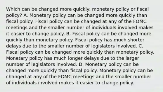 Which can be changed more​ quickly: monetary policy or fiscal​ policy? A. Monetary policy can be changed more quickly than fiscal policy. Fiscal policy can be changed at any of the FOMC meetings and the smaller number of individuals involved makes it easier to change policy. B. Fiscal policy can be changed more quickly than monetary policy. Fiscal policy has much shorter delays due to the smaller number of legislators involved. C. Fiscal policy can be changed more quickly than monetary policy. Monetary policy has much longer delays due to the larger number of legislators involved. D. Monetary policy can be changed more quickly than fiscal policy. Monetary policy can be changed at any of the FOMC meetings and the smaller number of individuals involved makes it easier to change policy.