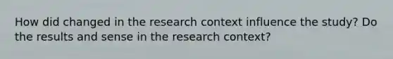 How did changed in the research context influence the study? Do the results and sense in the research context?