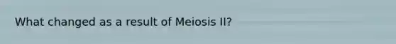 What changed as a result of Meiosis II?