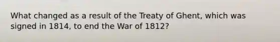 What changed as a result of the Treaty of Ghent, which was signed in 1814, to end the War of 1812?