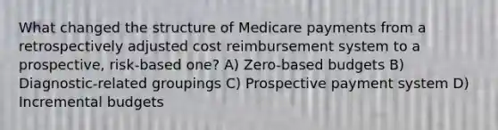 What changed the structure of Medicare payments from a retrospectively adjusted cost reimbursement system to a prospective, risk-based one? A) Zero-based budgets B) Diagnostic-related groupings C) Prospective <a href='https://www.questionai.com/knowledge/kGtArrGf2s-payment-system' class='anchor-knowledge'>payment system</a> D) Incremental budgets