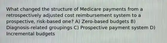 What changed the structure of Medicare payments from a retrospectively adjusted cost reimbursement system to a prospective, risk-based one? A) Zero-based budgets B) Diagnosis-related groupings C) Prospective payment system D) Incremental budgets