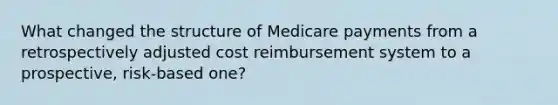 What changed the structure of Medicare payments from a retrospectively adjusted cost reimbursement system to a prospective, risk-based one?