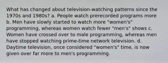 What has changed about television-watching patterns since the 1970s and 1980s? a. People watch prerecorded programs more b. Men have slowly started to watch more "women's" programming, whereas women watch fewer "men's" shows c. Women have crossed over to male programming, whereas men have stopped watching prime-time network television. d. Daytime television, once considered "women's" time, is now given over far more to men's programming.