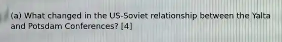 (a) What changed in the US-Soviet relationship between the Yalta and Potsdam Conferences? [4]