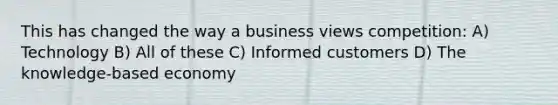 This has changed the way a business views competition: A) Technology B) All of these C) Informed customers D) The knowledge-based economy