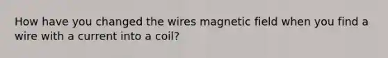 How have you changed the wires magnetic field when you find a wire with a current into a coil?