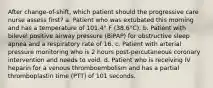 After change-of-shift, which patient should the progressive care nurse assess first? a. Patient who was extubated this morning and has a temperature of 101.4° F (38.6°C). b. Patient with bilevel positive airway pressure (BiPAP) for obstructive sleep apnea and a respiratory rate of 16. c. Patient with arterial pressure monitoring who is 2 hours post-percutaneous coronary intervention and needs to void. d. Patient who is receiving IV heparin for a venous thromboembolism and has a partial thromboplastin time (PTT) of 101 seconds.