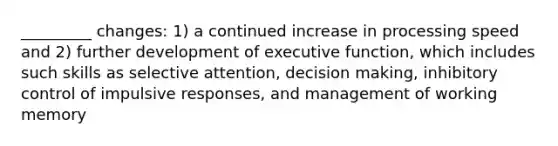 _________ changes: 1) a continued increase in processing speed and 2) further development of executive function, which includes such skills as selective attention, decision making, inhibitory control of impulsive responses, and management of working memory