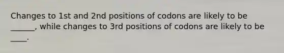 Changes to 1st and 2nd positions of codons are likely to be ______, while changes to 3rd positions of codons are likely to be ____.