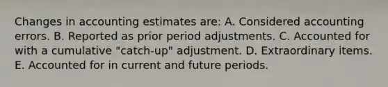 Changes in accounting estimates are: A. Considered accounting errors. B. Reported as prior period adjustments. C. Accounted for with a cumulative "catch-up" adjustment. D. Extraordinary items. E. Accounted for in current and future periods.