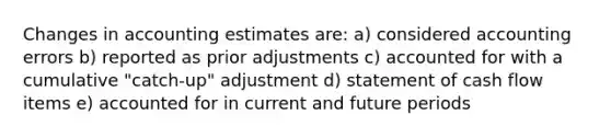 Changes in accounting estimates are: a) considered accounting errors b) reported as prior adjustments c) accounted for with a cumulative "catch-up" adjustment d) statement of cash flow items e) accounted for in current and future periods