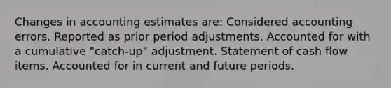 Changes in accounting estimates are: Considered accounting errors. Reported as prior period adjustments. Accounted for with a cumulative "catch-up" adjustment. Statement of cash flow items. Accounted for in current and future periods.