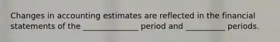 Changes in accounting estimates are reflected in the financial statements of the ______________ period and __________ periods.