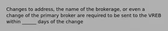 Changes to address, the name of the brokerage, or even a change of the primary broker are required to be sent to the VREB within ______ days of the change