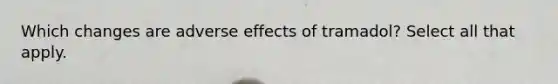 Which changes are adverse effects of tramadol? Select all that apply.