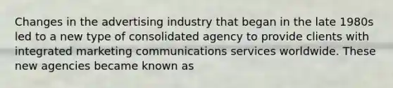 Changes in the advertising industry that began in the late 1980s led to a new type of consolidated agency to provide clients with integrated marketing communications services worldwide. These new agencies became known as