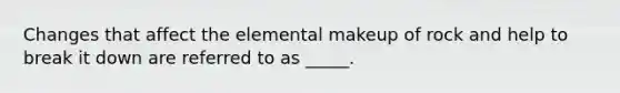 Changes that affect the elemental makeup of rock and help to break it down are referred to as _____.