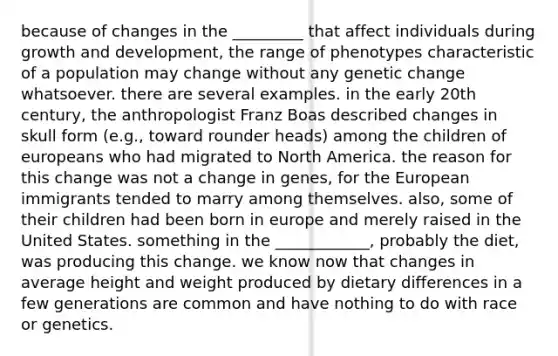 because of changes in the _________ that affect individuals during growth and development, the range of phenotypes characteristic of a population may change without any genetic change whatsoever. there are several examples. in the early 20th century, the anthropologist Franz Boas described changes in skull form (e.g., toward rounder heads) among the children of europeans who had migrated to North America. the reason for this change was not a change in genes, for the European immigrants tended to marry among themselves. also, some of their children had been born in europe and merely raised in the United States. something in the ____________, probably the diet, was producing this change. we know now that changes in average height and weight produced by dietary differences in a few generations are common and have nothing to do with race or genetics.