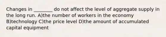 Changes in ________ do not affect the level of aggregate supply in the long run. A)the number of workers in the economy B)technology C)the price level D)the amount of accumulated capital equipment