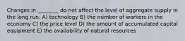 Changes in ________ do not affect the level of aggregate supply in the long run. A) technology B) the number of workers in the economy C) the price level D) the amount of accumulated capital equipment E) the availability of natural resources