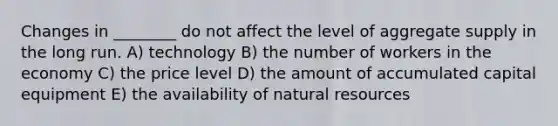 Changes in ________ do not affect the level of aggregate supply in the long run. A) technology B) the number of workers in the economy C) the price level D) the amount of accumulated capital equipment E) the availability of natural resources