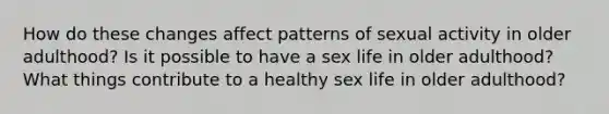 How do these changes affect patterns of sexual activity in older adulthood? Is it possible to have a sex life in older adulthood? What things contribute to a healthy sex life in older adulthood?