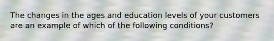 The changes in the ages and education levels of your customers are an example of which of the following conditions?