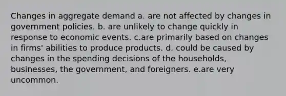 Changes in aggregate demand a. are not affected by changes in government policies. b. are unlikely to change quickly in response to economic events. c.are primarily based on changes in firms' abilities to produce products. d. could be caused by changes in the spending decisions of the households, businesses, the government, and foreigners. e.are very uncommon.