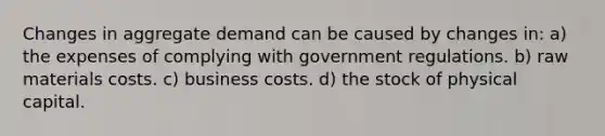 Changes in aggregate demand can be caused by changes in: a) the expenses of complying with government regulations. b) raw materials costs. c) business costs. d) the stock of physical capital.