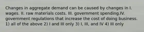 Changes in aggregate demand can be caused by changes in I. wages. II. raw materials costs. III. government spending.IV. government regulations that increase the cost of doing business. 1) all of the above 2) I and III only 3) I, III, and IV 4) III only