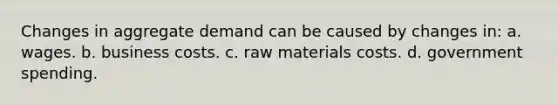Changes in aggregate demand can be caused by changes in: a. wages. b. business costs. c. raw materials costs. d. government spending.