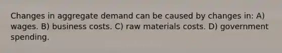 Changes in aggregate demand can be caused by changes in: A) wages. B) business costs. C) raw materials costs. D) government spending.