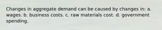 Changes in aggregate demand can be caused by changes in: a. wages. b. business costs. c. raw materials cost. d. government spending.