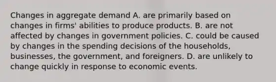 Changes in aggregate demand A. are primarily based on changes in​ firms' abilities to produce products. B. are not affected by changes in government policies. C. could be caused by changes in the spending decisions of the​ households, businesses, the​ government, and foreigners. D. are unlikely to change quickly in response to economic events.