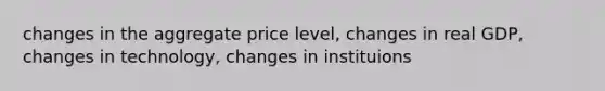 changes in the aggregate price level, changes in real GDP, changes in technology, changes in instituions