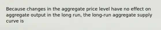 Because changes in the aggregate price level have no effect on aggregate output in the long run, the long-run aggregate supply curve is