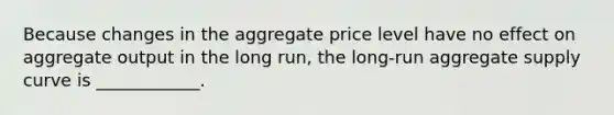 Because changes in the aggregate price level have no effect on aggregate output in the long run, the long-run aggregate supply curve is ____________.