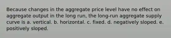 Because changes in the aggregate price level have no effect on aggregate output in the long run, the long-run aggregate supply curve is a. vertical. b. horizontal. c. fixed. d. negatively sloped. e. positively sloped.