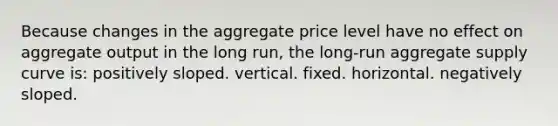 Because changes in the aggregate price level have no effect on aggregate output in the long run, the long-run aggregate supply curve is: positively sloped. vertical. fixed. horizontal. negatively sloped.