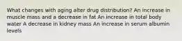 What changes with aging alter drug distribution? An increase in muscle mass and a decrease in fat An increase in total body water A decrease in kidney mass An increase in serum albumin levels