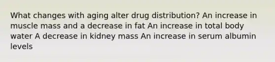 What changes with aging alter drug distribution? An increase in muscle mass and a decrease in fat An increase in total body water A decrease in kidney mass An increase in serum albumin levels