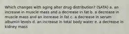 Which changes with aging alter drug distribution? (SATA) a. an increase in muscle mass and a decrease in fat b. a decrease in muscle mass and an increase in fat c. a decrease in serum albumin levels d. an increase in total body water e. a decrease in kidney mass