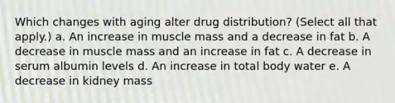 Which changes with aging alter drug distribution? (Select all that apply.) a. An increase in muscle mass and a decrease in fat b. A decrease in muscle mass and an increase in fat c. A decrease in serum albumin levels d. An increase in total body water e. A decrease in kidney mass