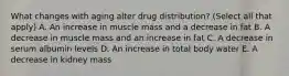 What changes with aging alter drug distribution? (Select all that apply) A. An increase in muscle mass and a decrease in fat B. A decrease in muscle mass and an increase in fat C. A decrease in serum albumin levels D. An increase in total body water E. A decrease in kidney mass