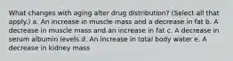 What changes with aging alter drug distribution? (Select all that apply.) a. An increase in muscle mass and a decrease in fat b. A decrease in muscle mass and an increase in fat c. A decrease in serum albumin levels d. An increase in total body water e. A decrease in kidney mass