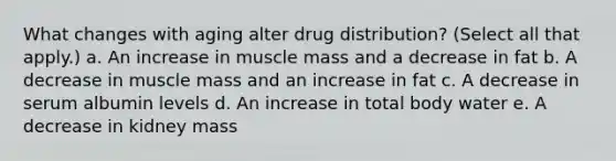 What changes with aging alter drug distribution? (Select all that apply.) a. An increase in muscle mass and a decrease in fat b. A decrease in muscle mass and an increase in fat c. A decrease in serum albumin levels d. An increase in total body water e. A decrease in kidney mass